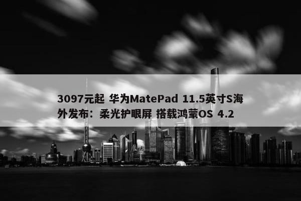 3097元起 华为MatePad 11.5英寸S海外发布：柔光护眼屏 搭载鸿蒙OS 4.2