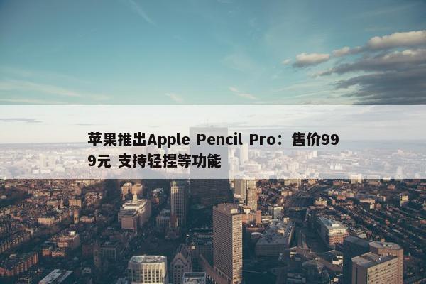 苹果推出Apple Pencil Pro：售价999元 支持轻捏等功能