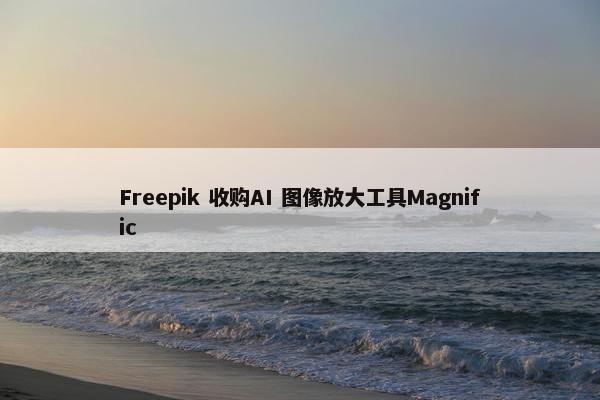 Freepik 收购AI 图像放大工具Magnific
